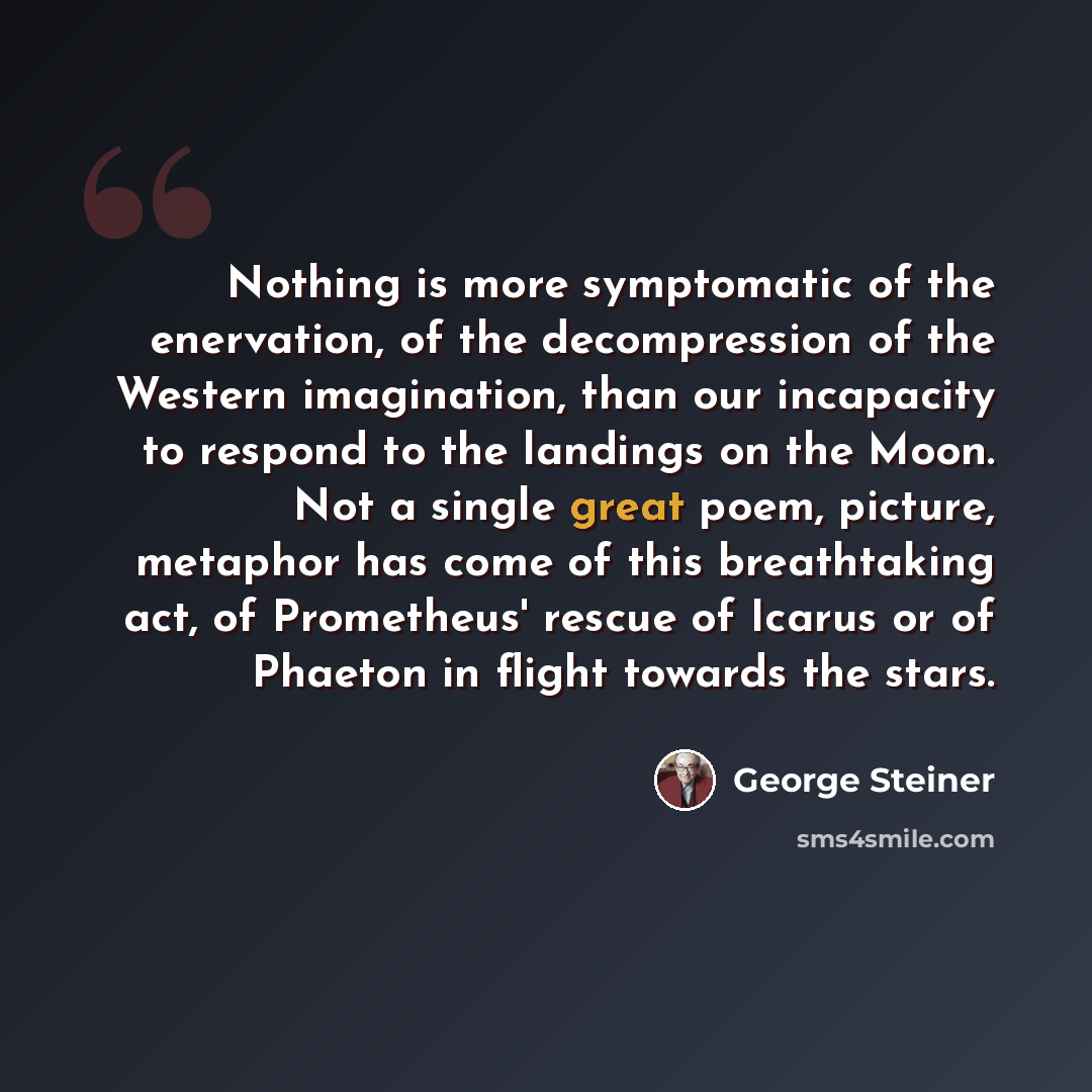 “Nothing is more symptomatic of the enervation, of the decompression of the Western imagination, than our incapacity to respond to the landings on the Moon. Not a single great poem, picture, metaphor has come of this breathtaking act, of Prometheus' rescue of Icarus or of Phaeton in flight towards…” quote by George Steiner