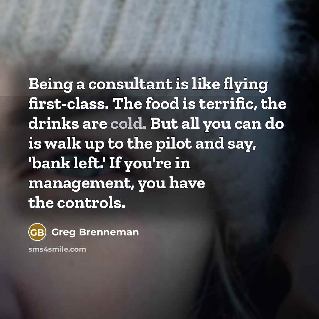 “Being a consultant is like flying first-class. The food is terrific, the drinks are cold. But all you can do is walk up to the pilot and say, 'bank left.' If you're in management, you have the controls.” quote by Greg Brenneman