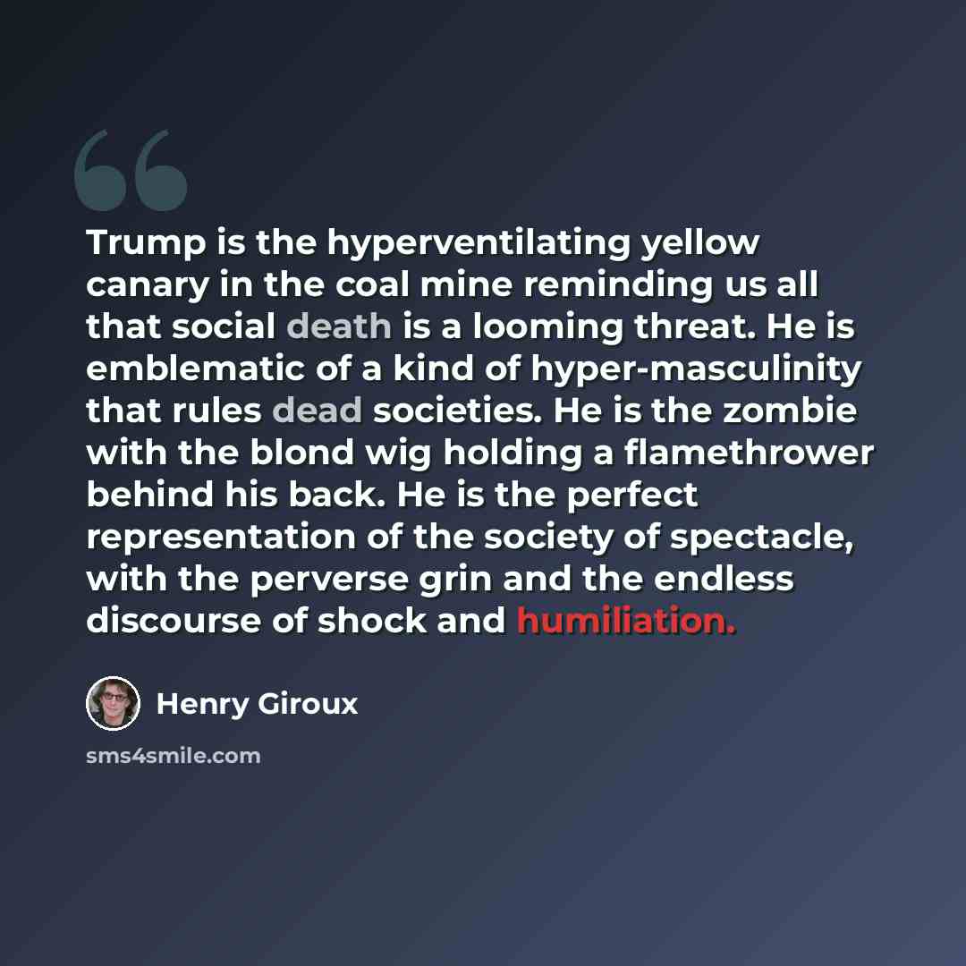 “Trump is the hyperventilating yellow canary in the coal mine reminding us all that social death is a looming threat. He is emblematic of a kind of hyper-masculinity that rules dead societies. He is the zombie with the blond wig holding a flamethrower behind his back. He is the perfect…” quote by Henry Giroux
