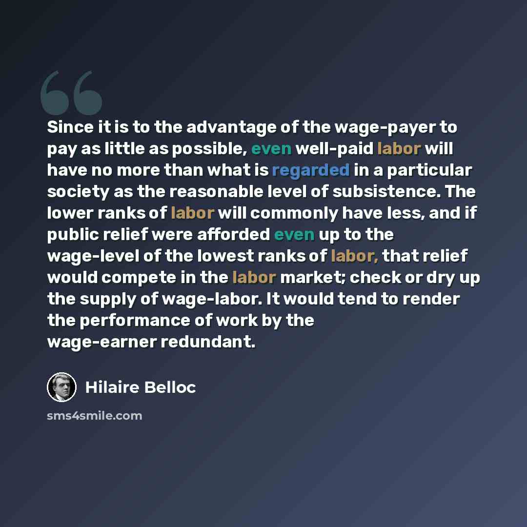 “Since it is to the advantage of the wage-payer to pay as little as possible, even well-paid labor will have no more than what is regarded in a particular society as the reasonable level of subsistence. The lower ranks of labor will commonly have less, and if public relief were afforded even up to…” quote by Hilaire Belloc