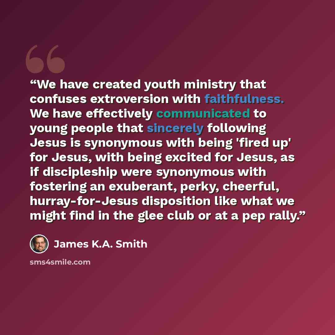 “We have created youth ministry that confuses extroversion with faithfulness. We have effectively communicated to young people that sincerely following Jesus is synonymous with being 'fired up' for Jesus, with being excited for Jesus, as if discipleship were synonymous with fostering an exuberant…” quote by James K.A. Smith