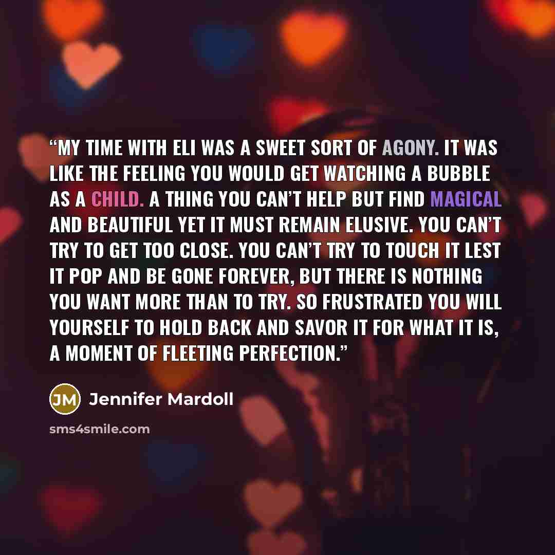 “My time with Eli was a sweet sort of agony. It was like the feeling you would get watching a bubble as a child. A thing you can’t help but find magical and beautiful yet it must remain elusive. You can’t try to get too close. You can’t try to touch it lest it pop and be gone forever, but there is…” quote by Jennifer Mardoll