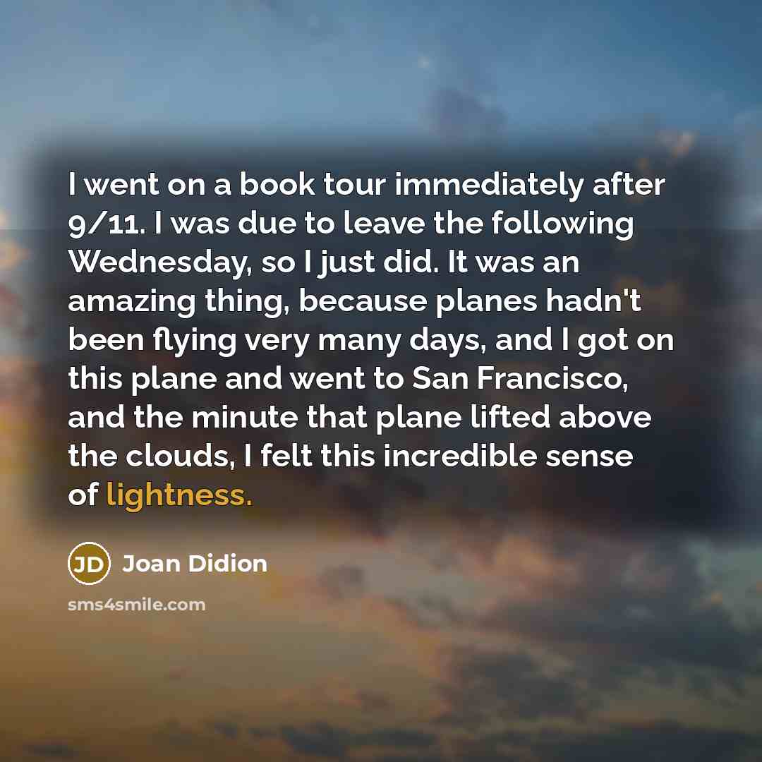 “I went on a book tour immediately after 9/11. I was due to leave the following Wednesday, so I just did. It was an amazing thing, because planes hadn't been flying very many days, and I got on this plane and went to San Francisco, and the minute that plane lifted above the clouds, I felt this…” quote by Joan Didion
