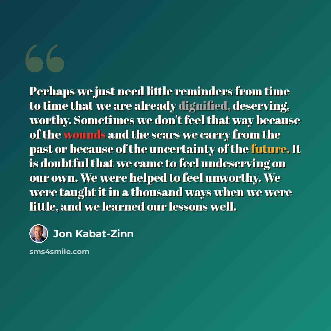 “Perhaps we just need little reminders from time to time that we are already dignified, deserving, worthy. Sometimes we don't feel that way because of the wounds and the scars we carry from the past or because of the uncertainty of the future. It is doubtful that we came to feel undeserving on our…” quote by Jon Kabat-Zinn