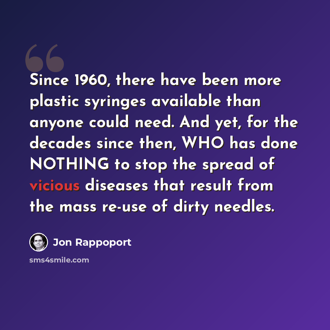 “Since 1960, there have been more plastic syringes available than anyone could need. And yet, for the decades since then, WHO has done NOTHING to stop the spread of vicious diseases that result from the mass re-use of dirty needles.” quote by Jon Rappoport