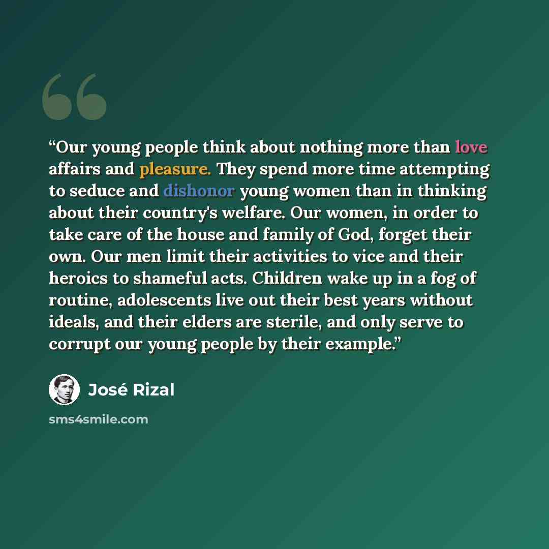 “Our young people think about nothing more than love affairs and pleasure. They spend more time attempting to seduce and dishonor young women than in thinking about their country's welfare. Our women, in order to take care of the house and family of God, forget their own. Our men limit their…” quote by José Rizal