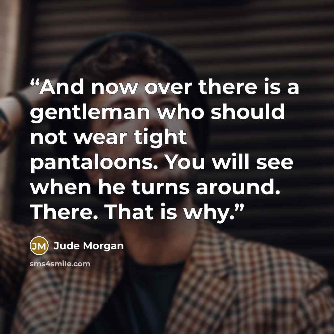 “And now over there is a gentleman who should not wear tight pantaloons. You will see when he turns around. There. That is why.” quote by Jude Morgan