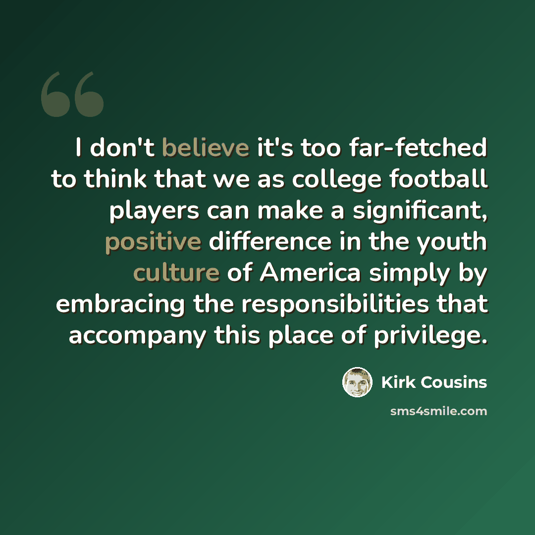 “I don't believe it's too far-fetched to think that we as college football players can make a significant, positive difference in the youth culture of America simply by embracing the responsibilities that accompany this place of privilege.” quote by Kirk Cousins