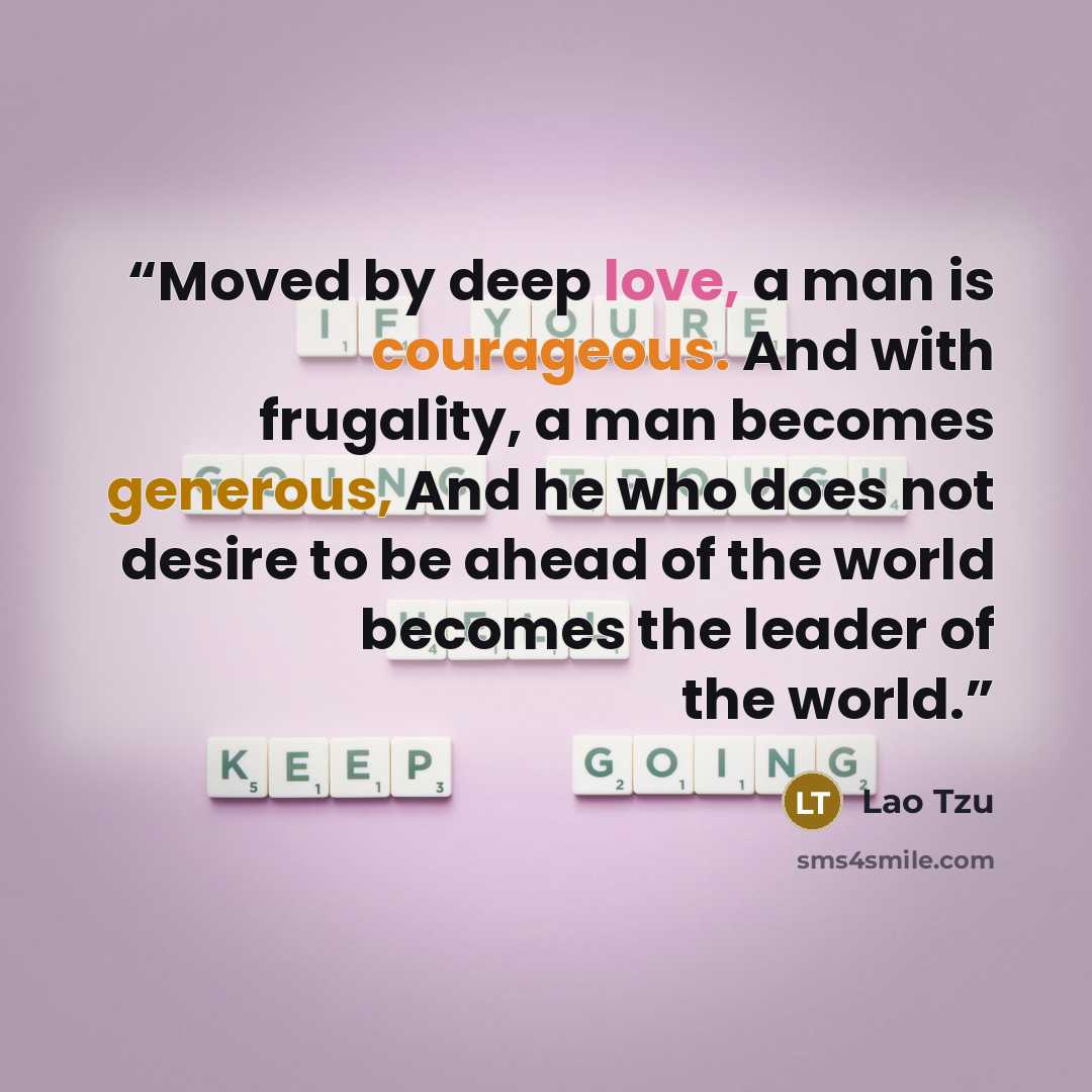 “Moved by deep love, a man is courageous. And with frugality, a man becomes generous, And he who does not desire to be ahead of the world becomes the leader of the world.” quote by Lao Tzu