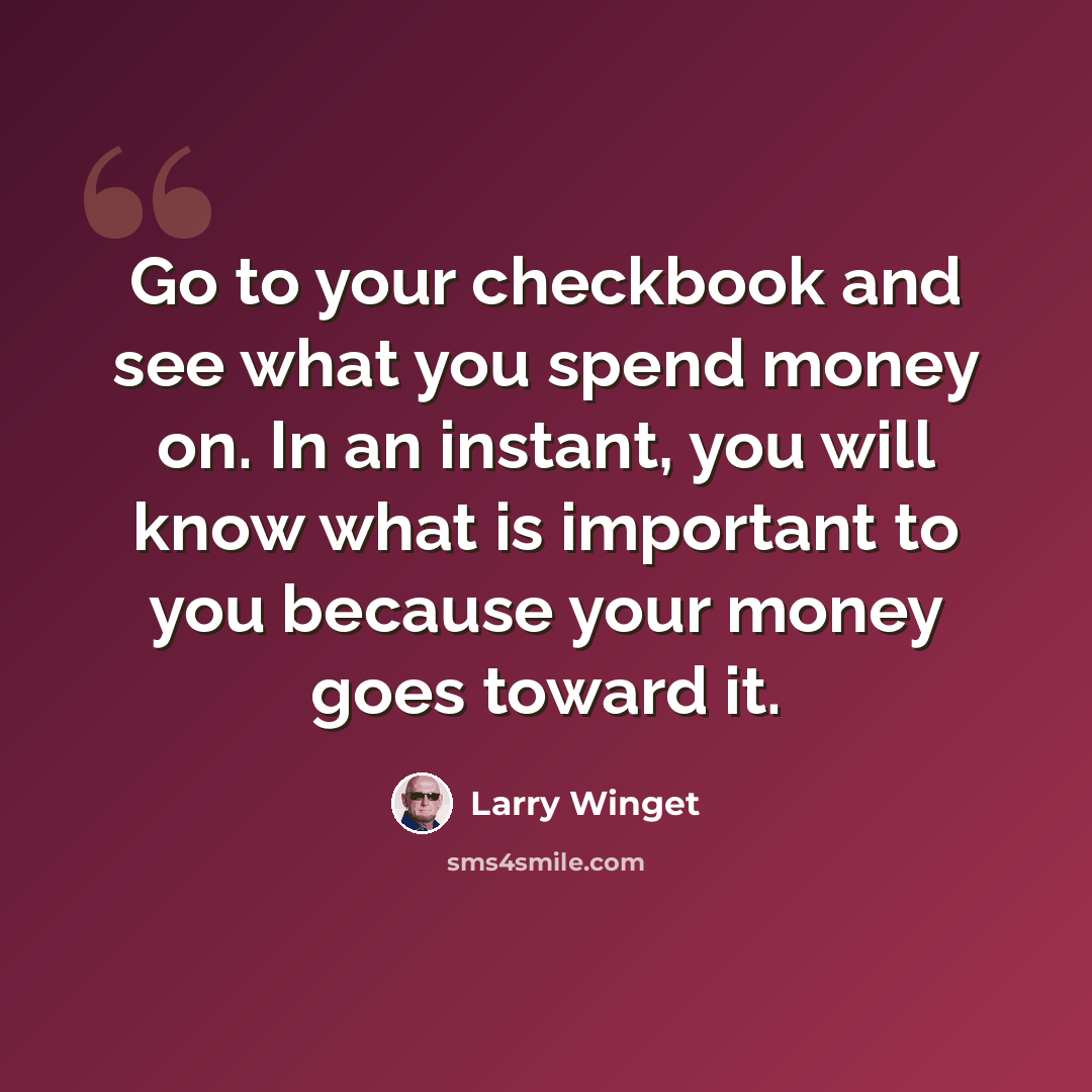 “Go to your checkbook and see what you spend money on. In an instant, you will know what is important to you because your money goes toward it.” quote by Larry Winget