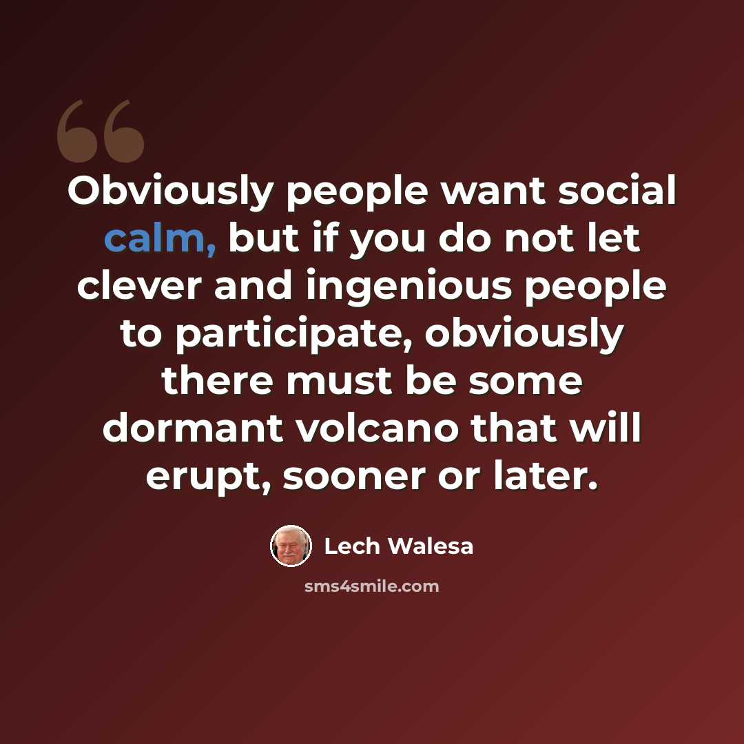 “Obviously people want social calm, but if you do not let clever and ingenious people to participate, obviously there must be some dormant volcano that will erupt, sooner or later.” quote by Lech Walesa