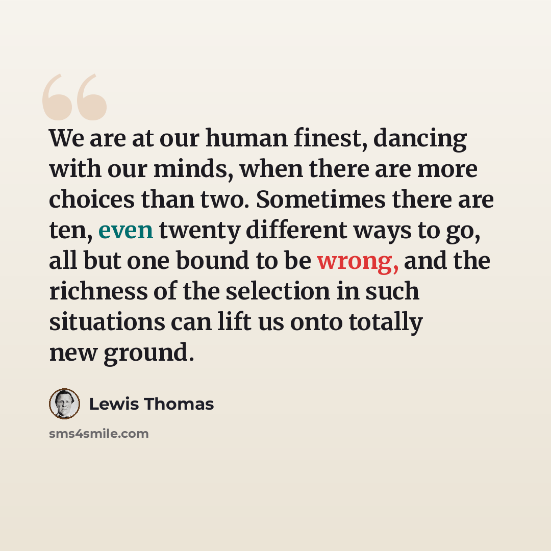 “We are at our human finest, dancing with our minds, when there are more choices than two. Sometimes there are ten, even twenty different ways to go, all but one bound to be wrong, and the richness of the selection in such situations can lift us onto totally new ground.” quote by Lewis Thomas