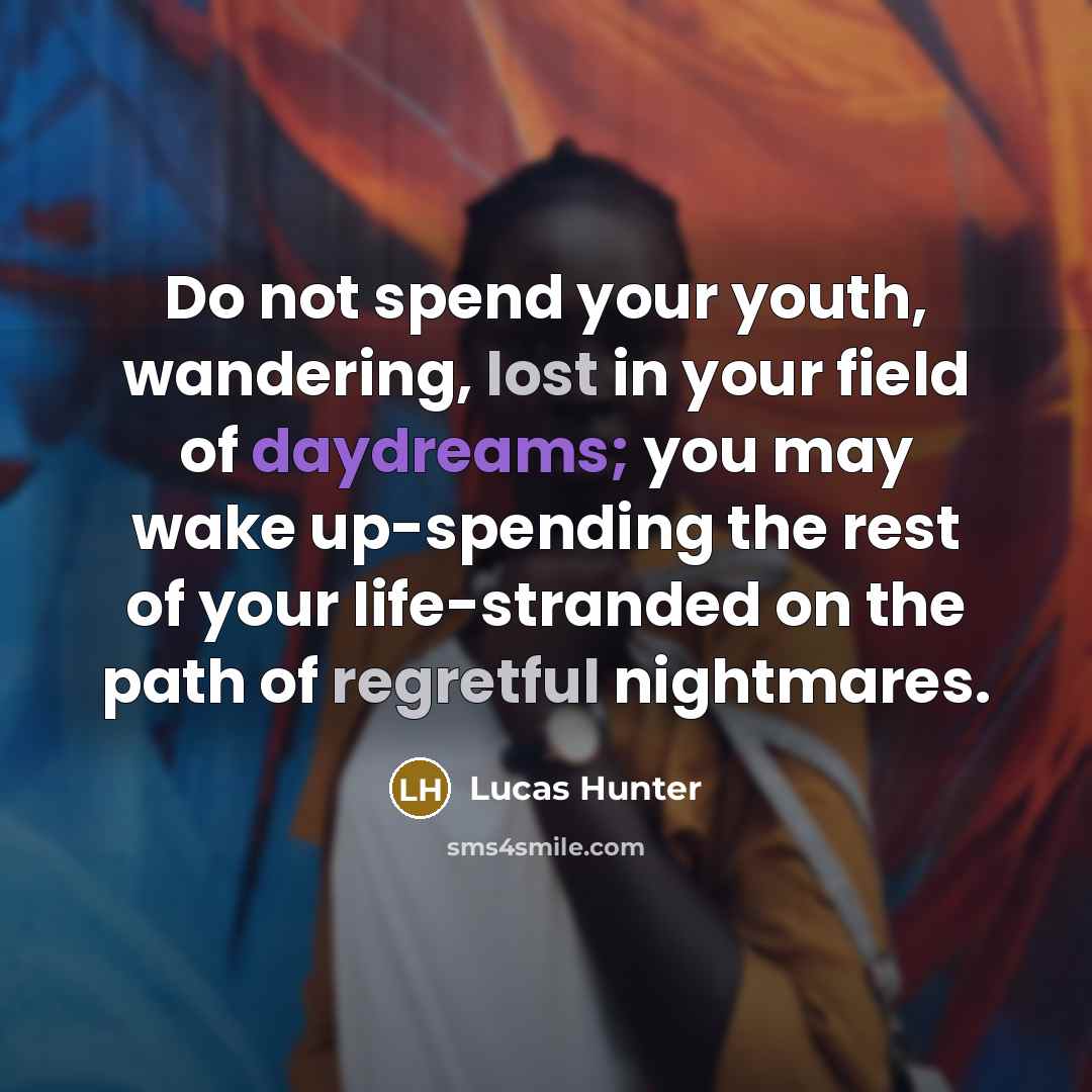 “Do not spend your youth, wandering, lost in your field of daydreams; you may wake up-spending the rest of your life-stranded on the path of regretful nightmares.” quote by Lucas Hunter