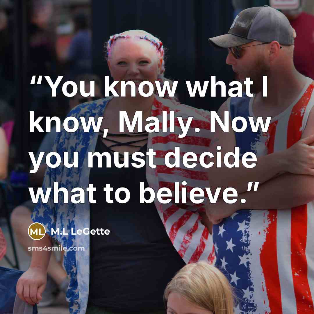 “You know what I know, Mally. Now you must decide what to believe.” quote by M.L LeGette