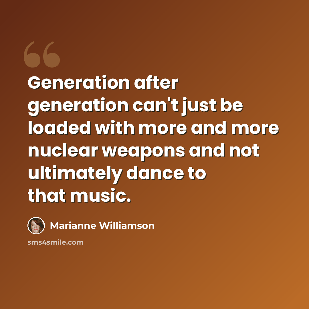 “Generation after generation can't just be loaded with more and more nuclear weapons and not ultimately dance to that music.” quote by Marianne Williamson