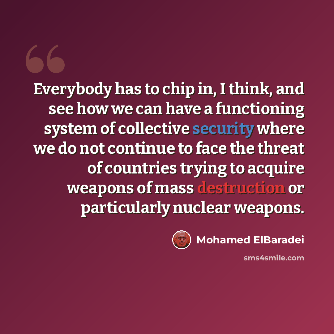 “Everybody has to chip in, I think, and see how we can have a functioning system of collective security where we do not continue to face the threat of countries trying to acquire weapons of mass destruction or particularly nuclear weapons.” quote by Mohamed ElBaradei