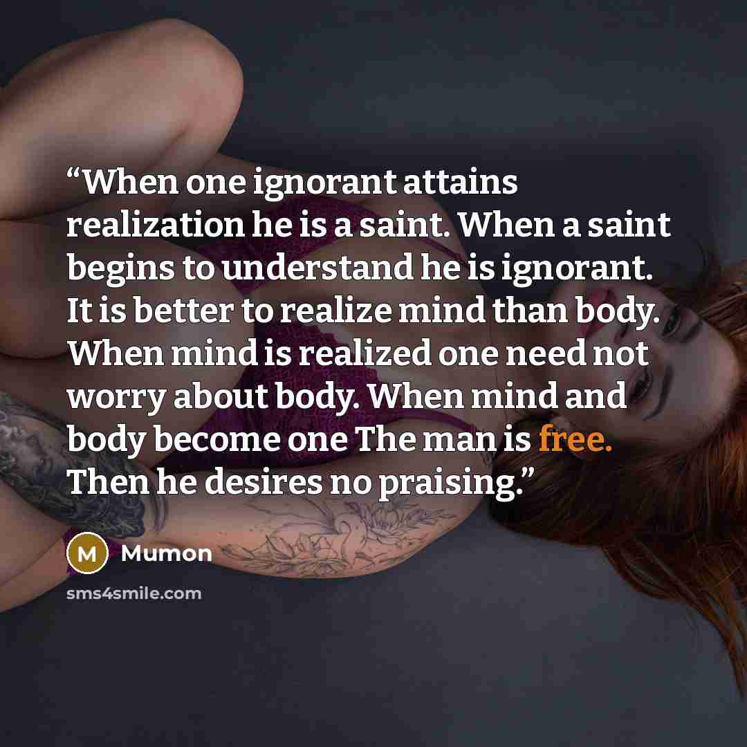 “When one ignorant attains realization he is a saint. When a saint begins to understand he is ignorant. It is better to realize mind than body. When mind is realized one need not worry about body. When mind and body become one The man is free. Then he desires no praising.” quote by Mumon