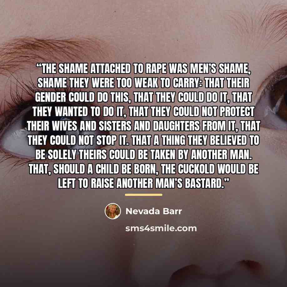 “The shame attached to rape was men’s shame, shame they were too weak to carry: that their gender could do this, that they could do it, that they wanted to do it, that they could not protect their wives and sisters and daughters from it, that they could not stop it. That a thing they believed to be…” quote by Nevada Barr