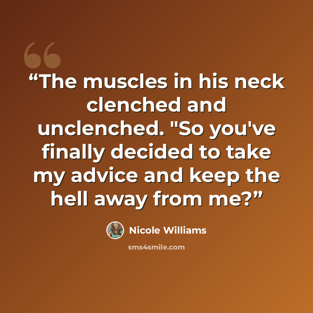 “The muscles in his neck clenched and unclenched. "So you've finally decided to take my advice and keep the hell away from me?” quote by Nicole Williams