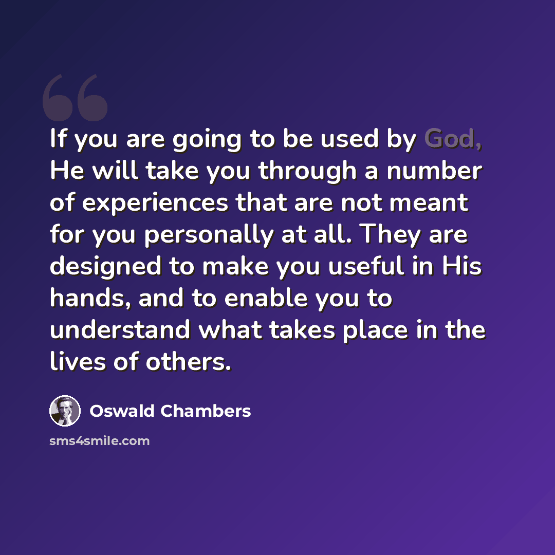 “If you are going to be used by God, He will take you through a number of experiences that are not meant for you personally at all. They are designed to make you useful in His hands, and to enable you to understand what takes place in the lives of others.” quote by Oswald Chambers