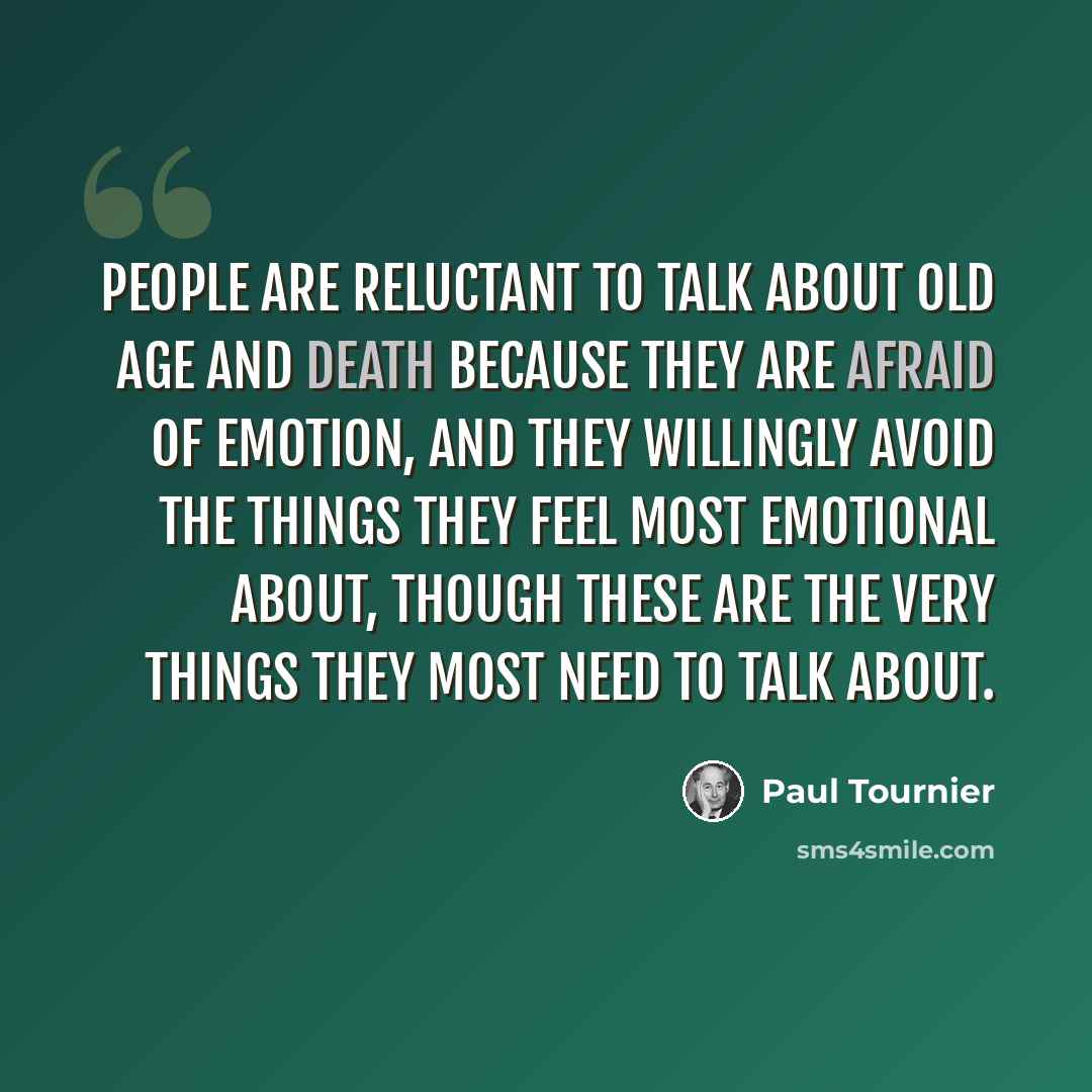 “People are reluctant to talk about old age and death because they are afraid of emotion, and they willingly avoid the things they feel most emotional about, though these are the very things they most need to talk about.” quote by Paul Tournier