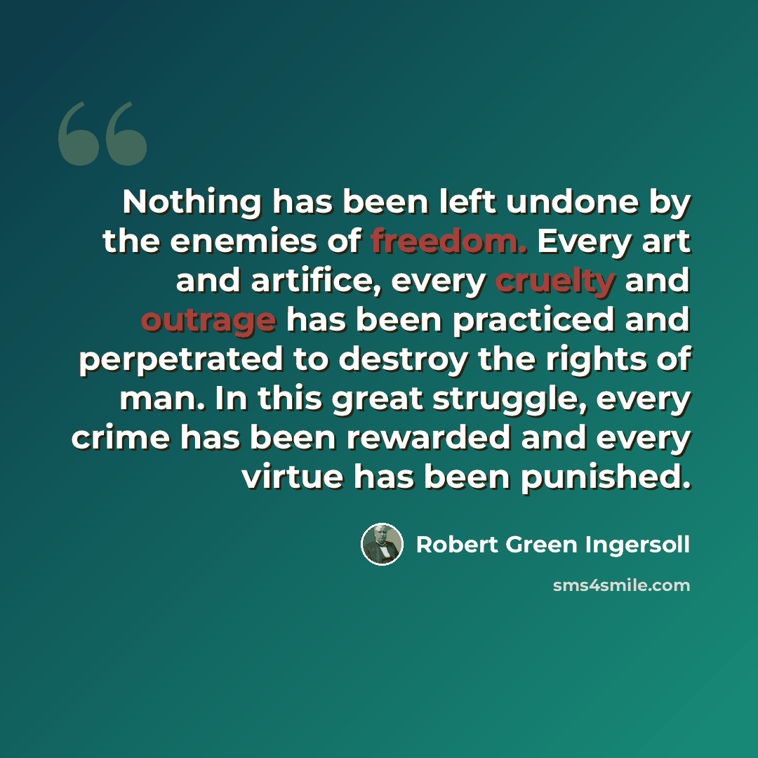 “Nothing has been left undone by the enemies of freedom. Every art and artifice, every cruelty and outrage has been practiced and perpetrated to destroy the rights of man. In this great struggle, every crime has been rewarded and every virtue has been punished.” quote by Robert Green Ingersoll