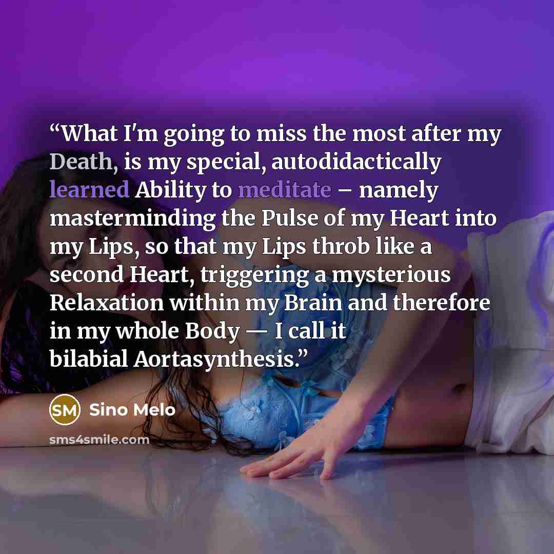 “What I'm going to miss the most after my Death, is my special, autodidactically learned Ability to meditate – namely masterminding the Pulse of my Heart into my Lips, so that my Lips throb like a second Heart, triggering a mysterious Relaxation within my Brain and therefore in my whole Body — I…” quote by Sino Melo