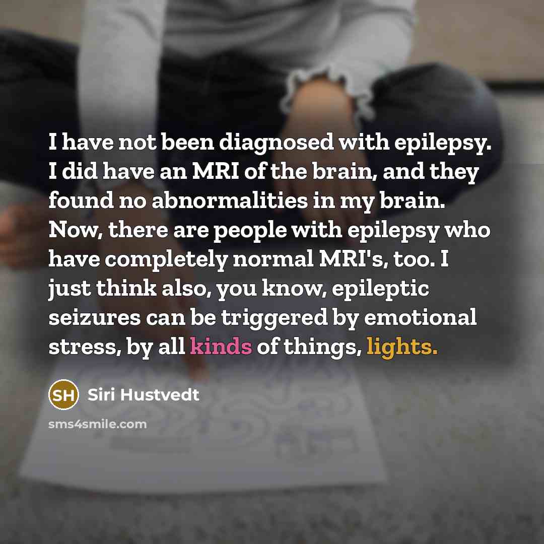“I have not been diagnosed with epilepsy. I did have an MRI of the brain, and they found no abnormalities in my brain. Now, there are people with epilepsy who have completely normal MRI's, too. I just think also, you know, epileptic seizures can be triggered by emotional stress, by all kinds of…” quote by Siri Hustvedt