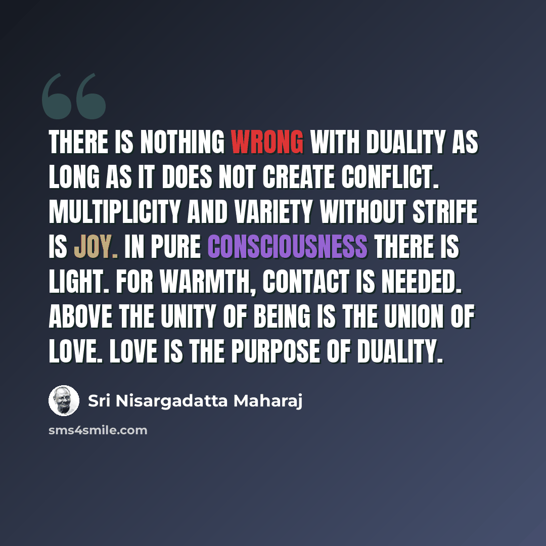 “There is nothing wrong with duality as long as it does not create conflict. Multiplicity and variety without strife is joy. In pure consciousness there is light. For warmth, contact is needed. Above the unity of being is the union of love. Love is the purpose of duality.” quote by Sri Nisargadatta Maharaj