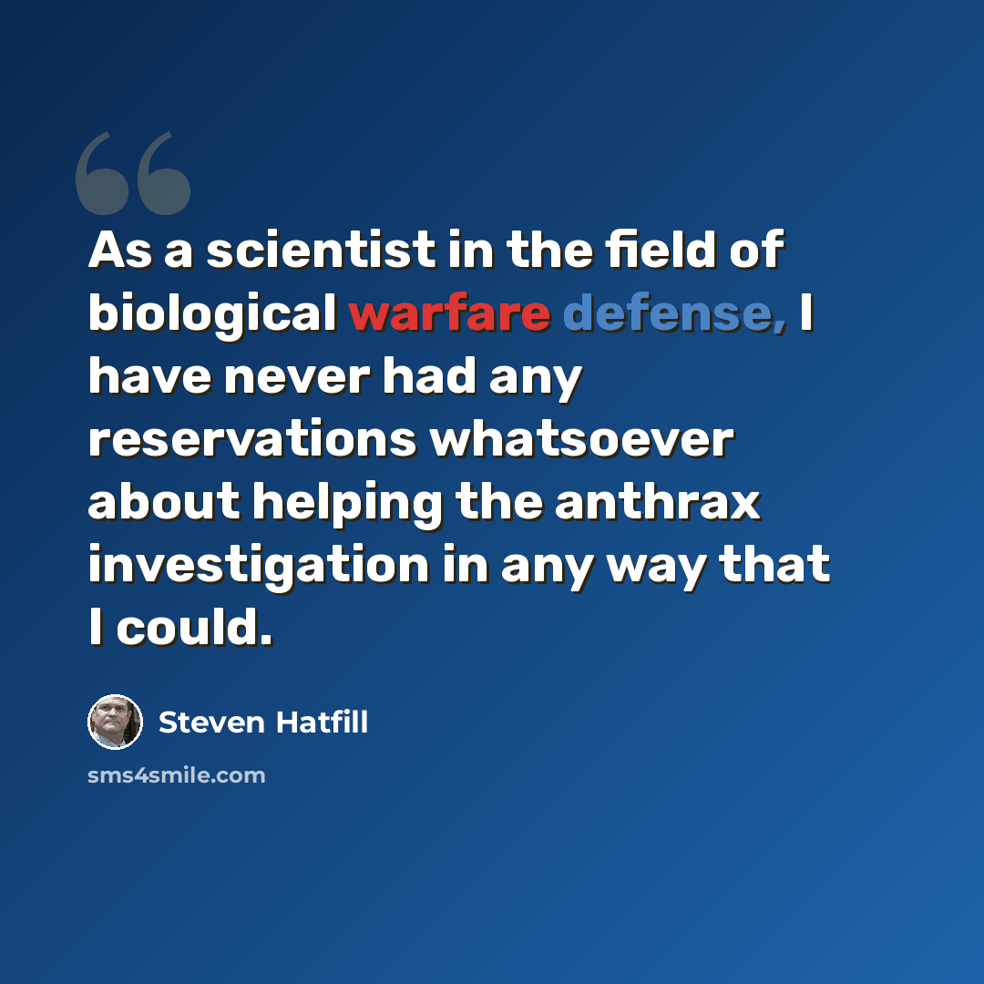 “As a scientist in the field of biological warfare defense, I have never had any reservations whatsoever about helping the anthrax investigation in any way that I could.” quote by Steven Hatfill