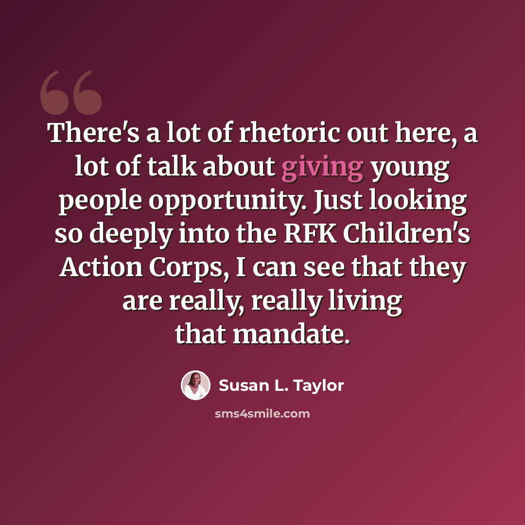 “There's a lot of rhetoric out here, a lot of talk about giving young people opportunity. Just looking so deeply into the RFK Children's Action Corps, I can see that they are really, really living that mandate.” quote by Susan L. Taylor