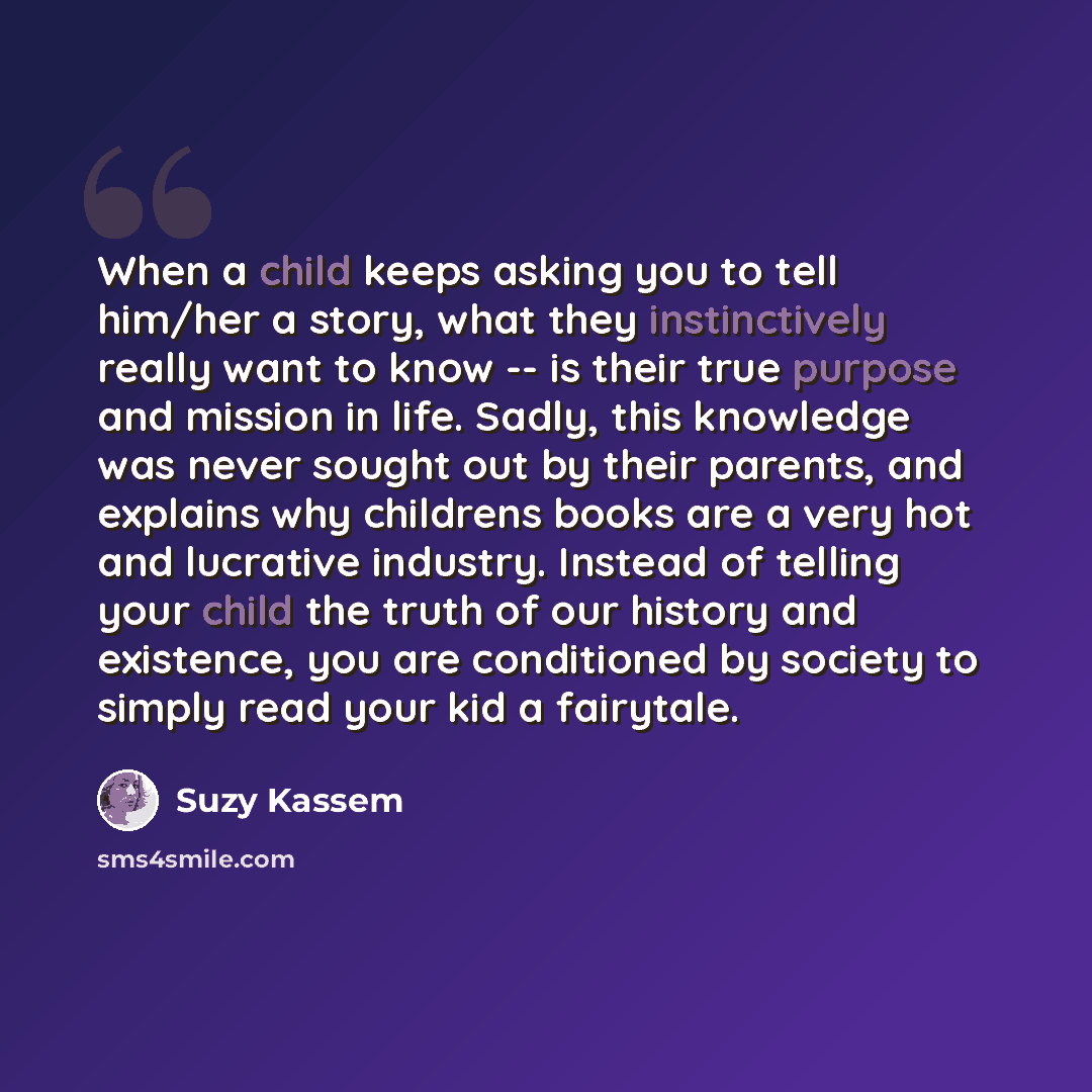 “When a child keeps asking you to tell him/her a story, what they instinctively really want to know -- is their true purpose and mission in life. Sadly, this knowledge was never sought out by their parents, and explains why childrens books are a very hot and lucrative industry. Instead of telling…” quote by Suzy Kassem