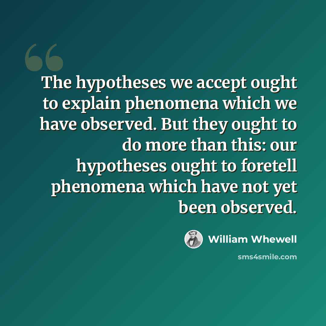 “The hypotheses we accept ought to explain phenomena which we have observed. But they ought to do more than this: our hypotheses ought to foretell phenomena which have not yet been observed.” quote by William Whewell