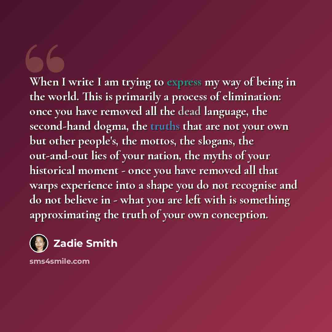 “When I write I am trying to express my way of being in the world. This is primarily a process of elimination: once you have removed all the dead language, the second-hand dogma, the truths that are not your own but other people's, the mottos, the slogans, the out-and-out lies of your nation, the…” quote by Zadie Smith