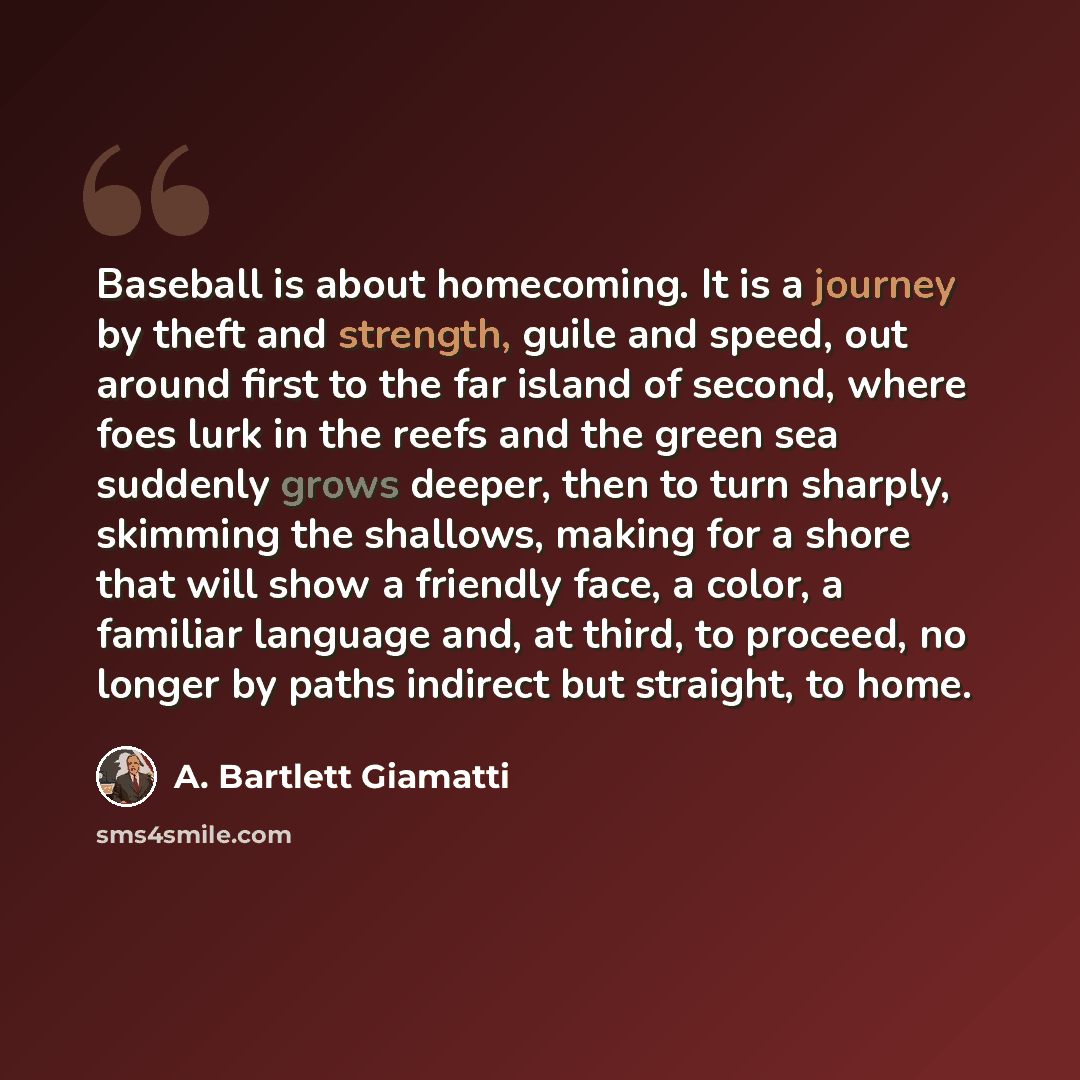 “Baseball is about homecoming. It is a journey by theft and strength, guile and speed, out around first to the far island of second, where foes lurk in the reefs and the green sea suddenly grows deeper, then to turn sharply, skimming the shallows, making for a shore that will show a friendly face…” quote by A. Bartlett Giamatti