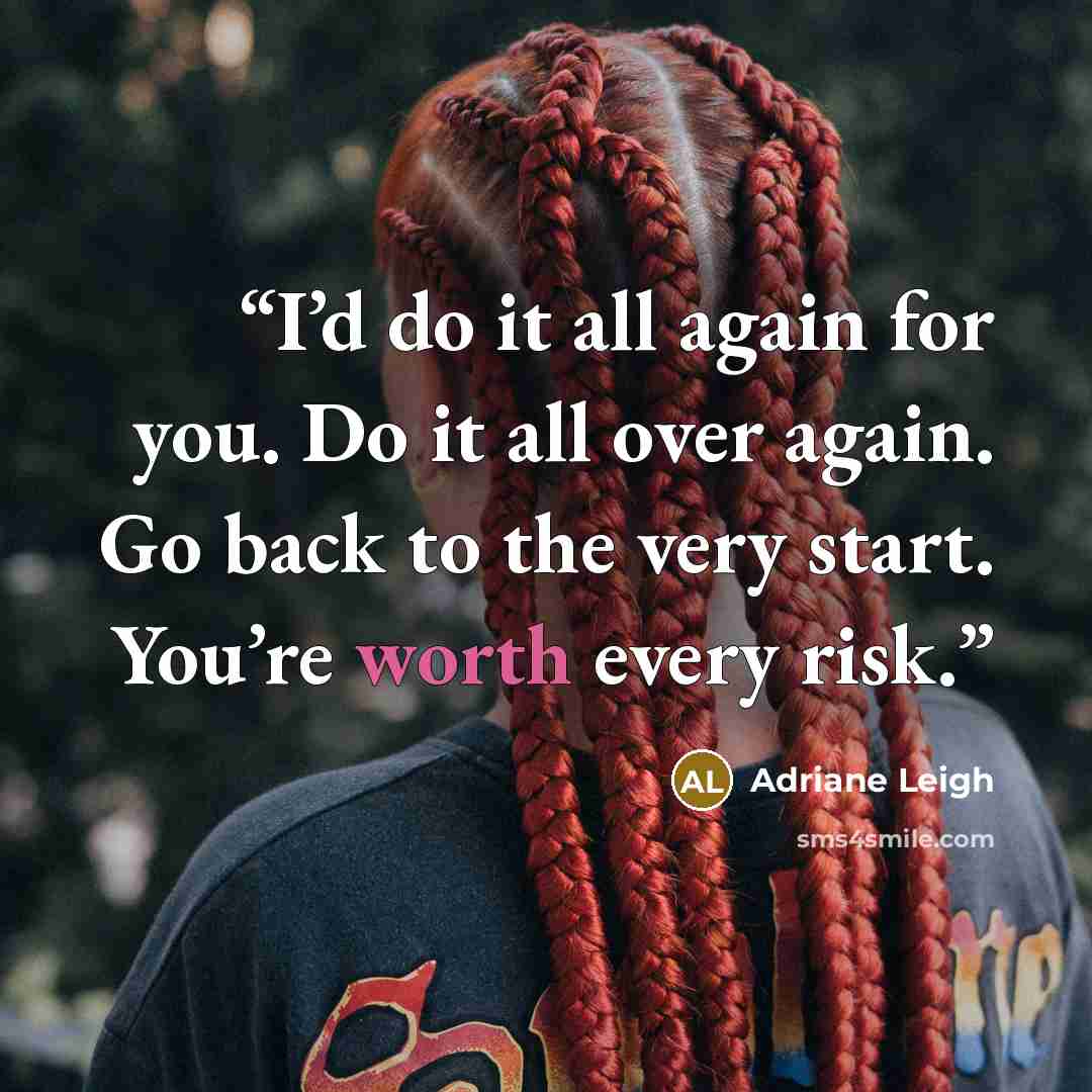 “I’d do it all again for you. Do it all over again. Go back to the very start. You’re worth every risk.” quote by Adriane Leigh