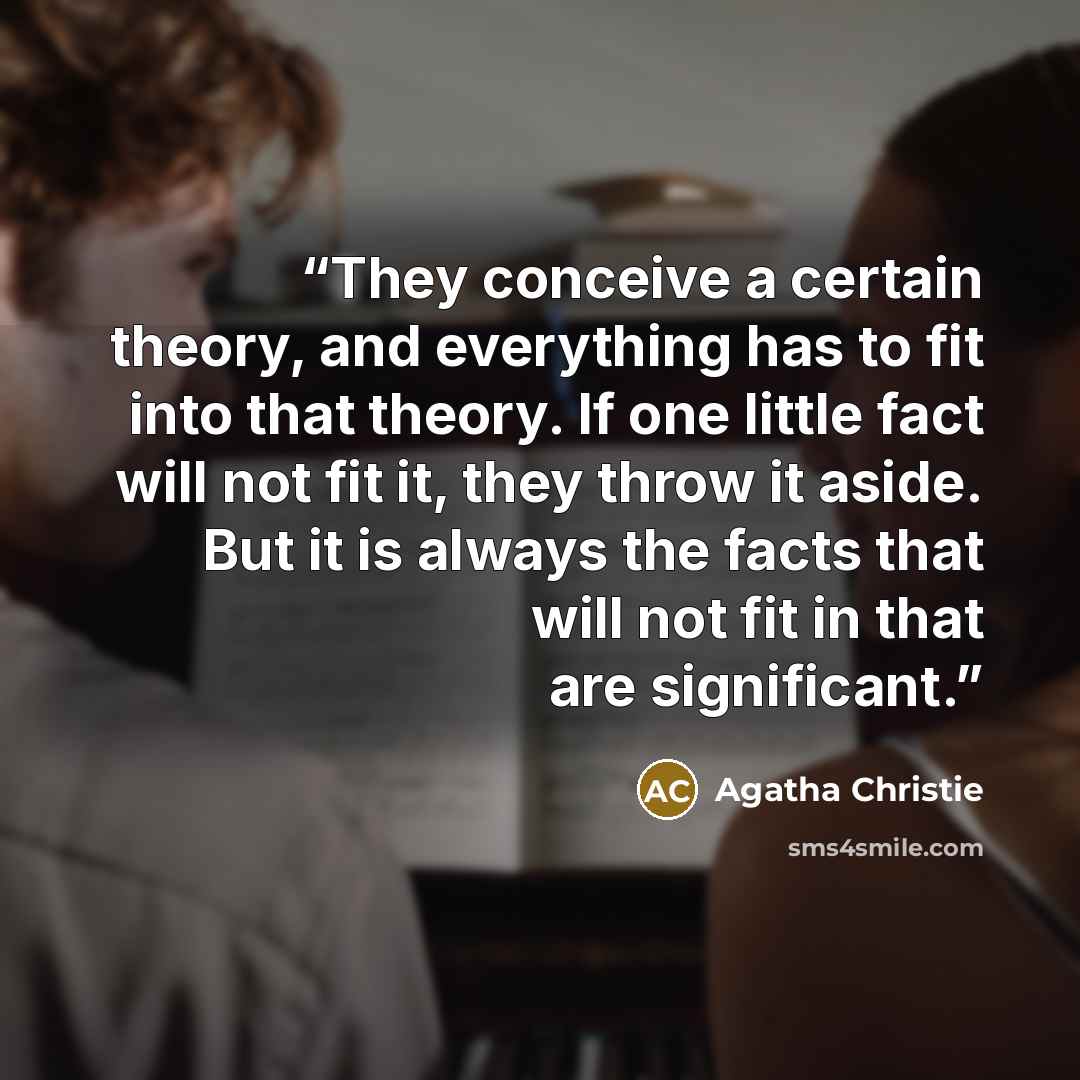 “They conceive a certain theory, and everything has to fit into that theory. If one little fact will not fit it, they throw it aside. But it is always the facts that will not fit in that are significant.” quote by Agatha Christie
