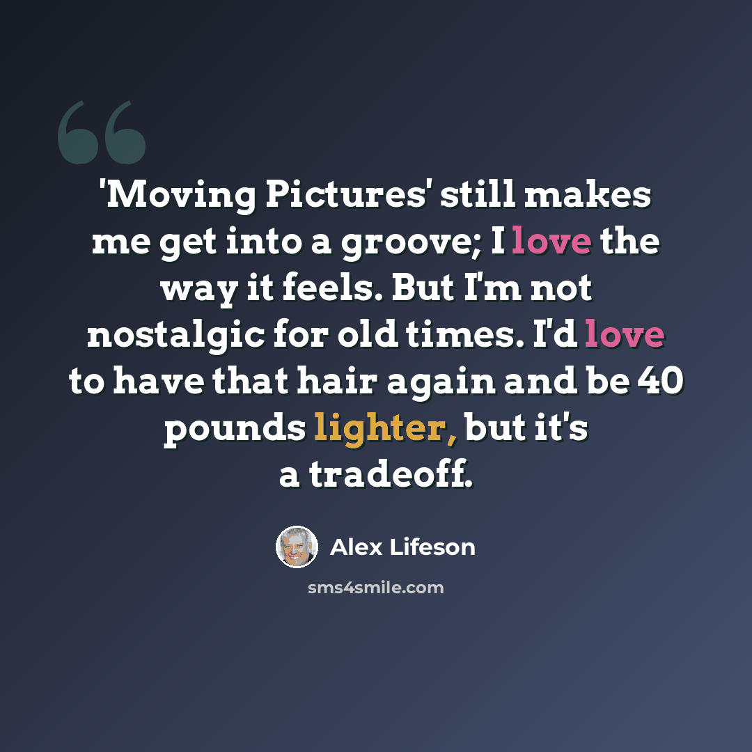 “'Moving Pictures' still makes me get into a groove; I love the way it feels. But I'm not nostalgic for old times. I'd love to have that hair again and be 40 pounds lighter, but it's a tradeoff.” quote by Alex Lifeson