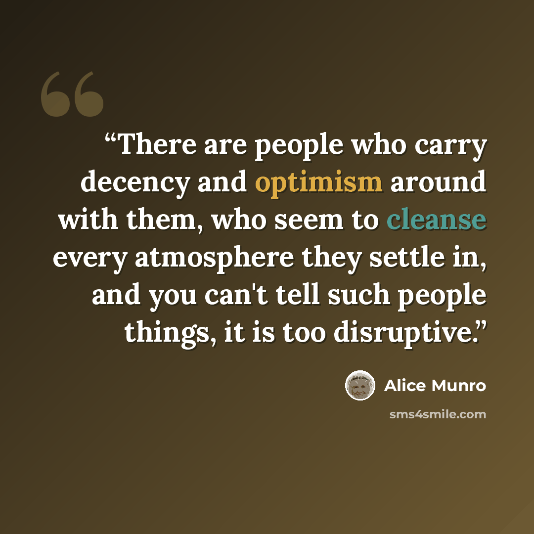 “There are people who carry decency and optimism around with them, who seem to cleanse every atmosphere they settle in, and you can't tell such people things, it is too disruptive.” quote by Alice Munro