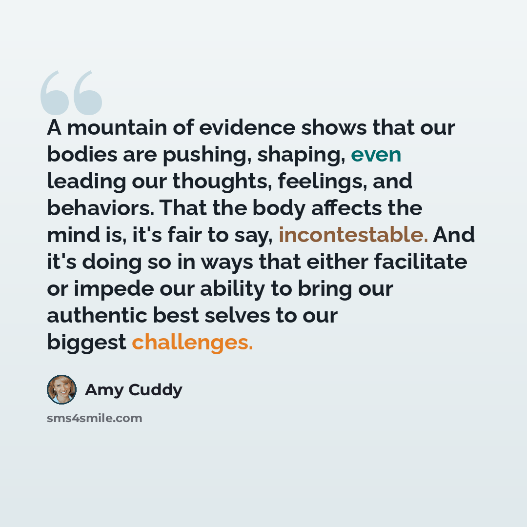“A mountain of evidence shows that our bodies are pushing, shaping, even leading our thoughts, feelings, and behaviors. That the body affects the mind is, it's fair to say, incontestable. And it's doing so in ways that either facilitate or impede our ability to bring our authentic best selves to…” quote by Amy Cuddy