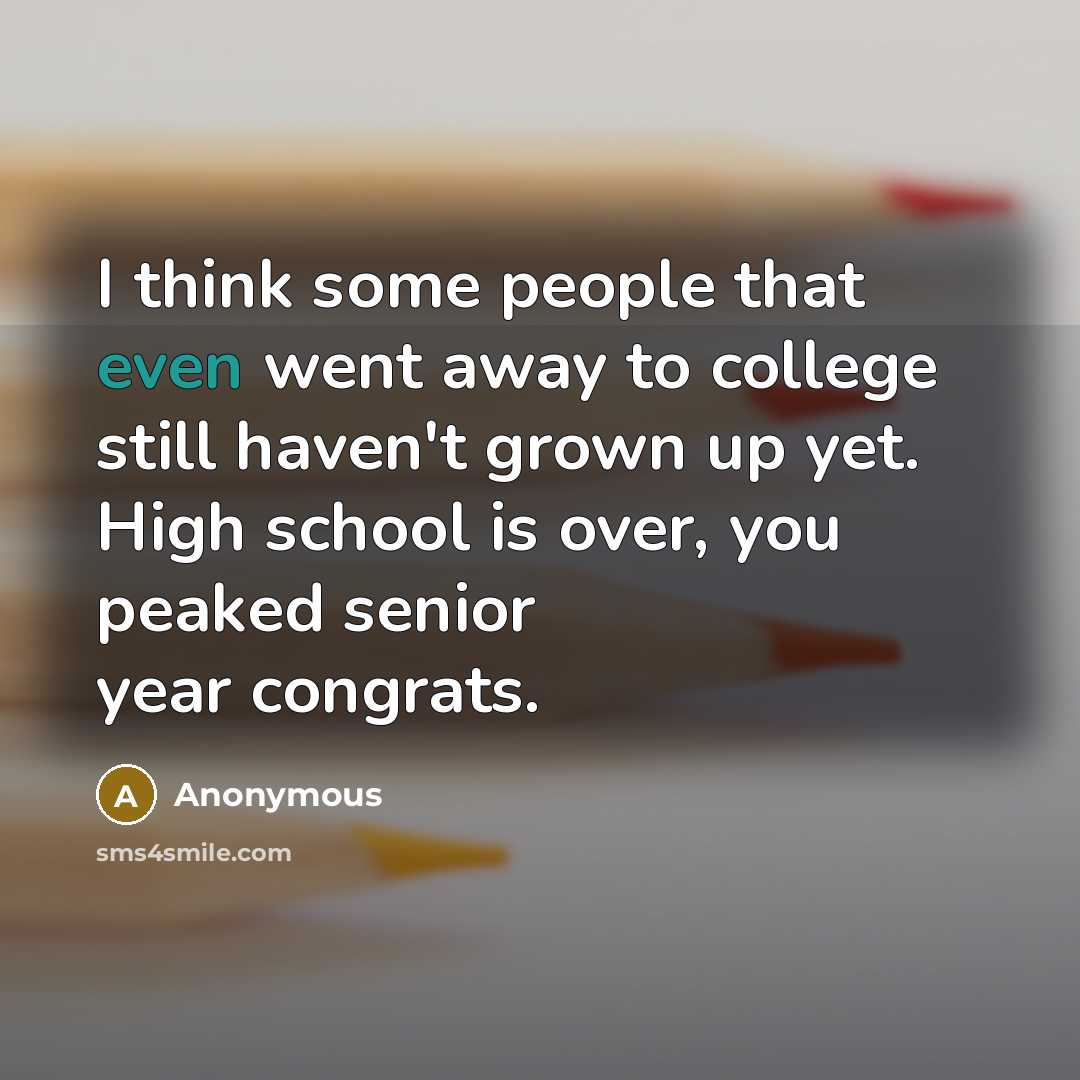 “I think some people that even went away to college still haven't grown up yet. High school is over, you peaked senior year congrats.” quote by Anonymous
