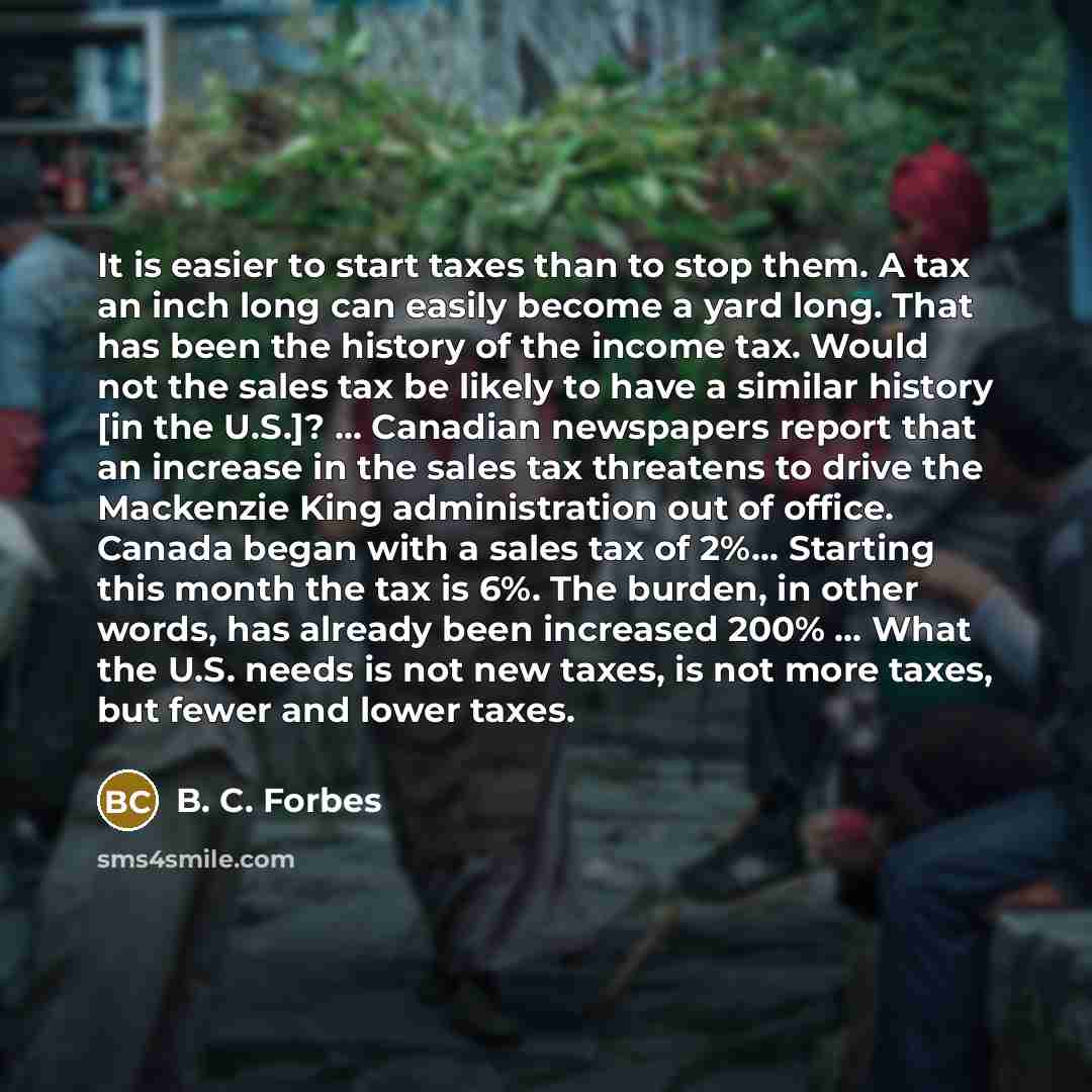 “It is easier to start taxes than to stop them. A tax an inch long can easily become a yard long. That has been the history of the income tax. Would not the sales tax be likely to have a similar history [in the U.S.]? ... Canadian newspapers report that an increase in the sales tax threatens to…” quote by B. C. Forbes