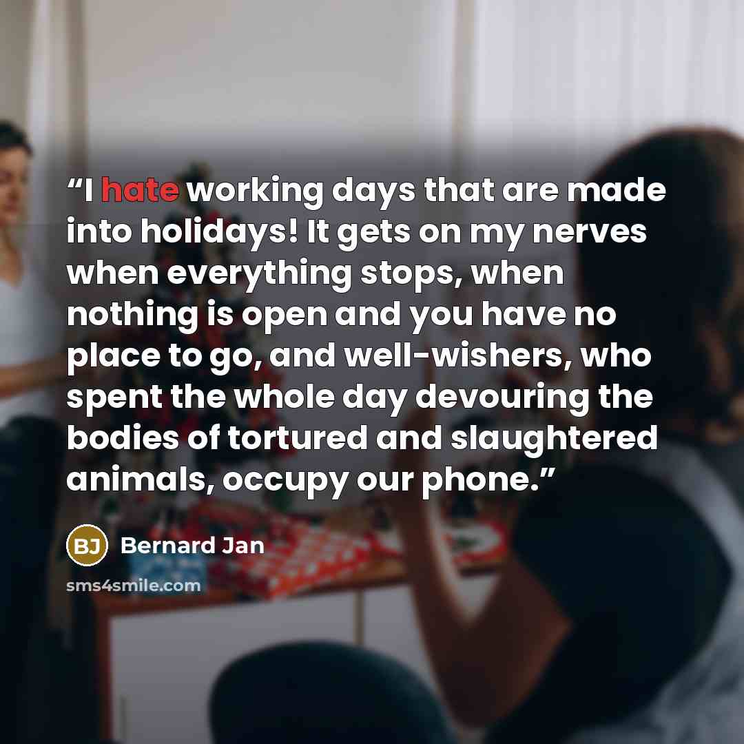 “I hate working days that are made into holidays! It gets on my nerves when everything stops, when nothing is open and you have no place to go, and well-wishers, who spent the whole day devouring the bodies of tortured and slaughtered animals, occupy our phone.” quote by Bernard Jan