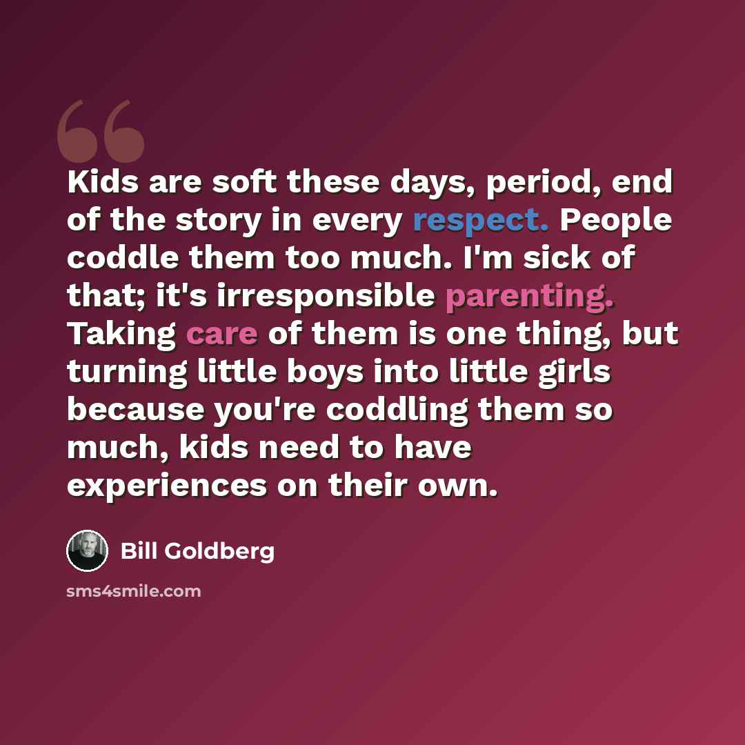 “Kids are soft these days, period, end of the story in every respect. People coddle them too much. I'm sick of that; it's irresponsible parenting. Taking care of them is one thing, but turning little boys into little girls because you're coddling them so much, kids need to have experiences on their…” quote by Bill Goldberg