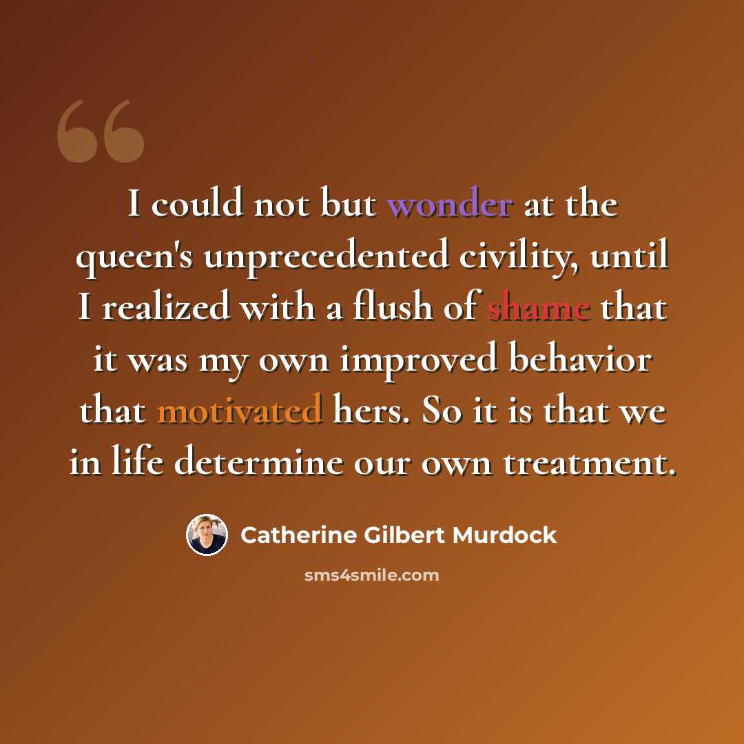“I could not but wonder at the queen's unprecedented civility, until I realized with a flush of shame that it was my own improved behavior that motivated hers. So it is that we in life determine our own treatment.” quote by Catherine Gilbert Murdock