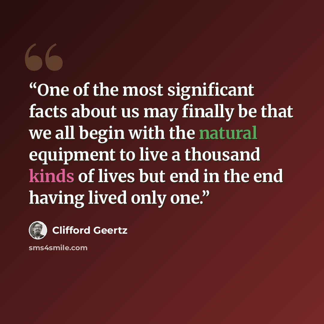 “One of the most significant facts about us may finally be that we all begin with the natural equipment to live a thousand kinds of lives but end in the end having lived only one.” quote by Clifford Geertz