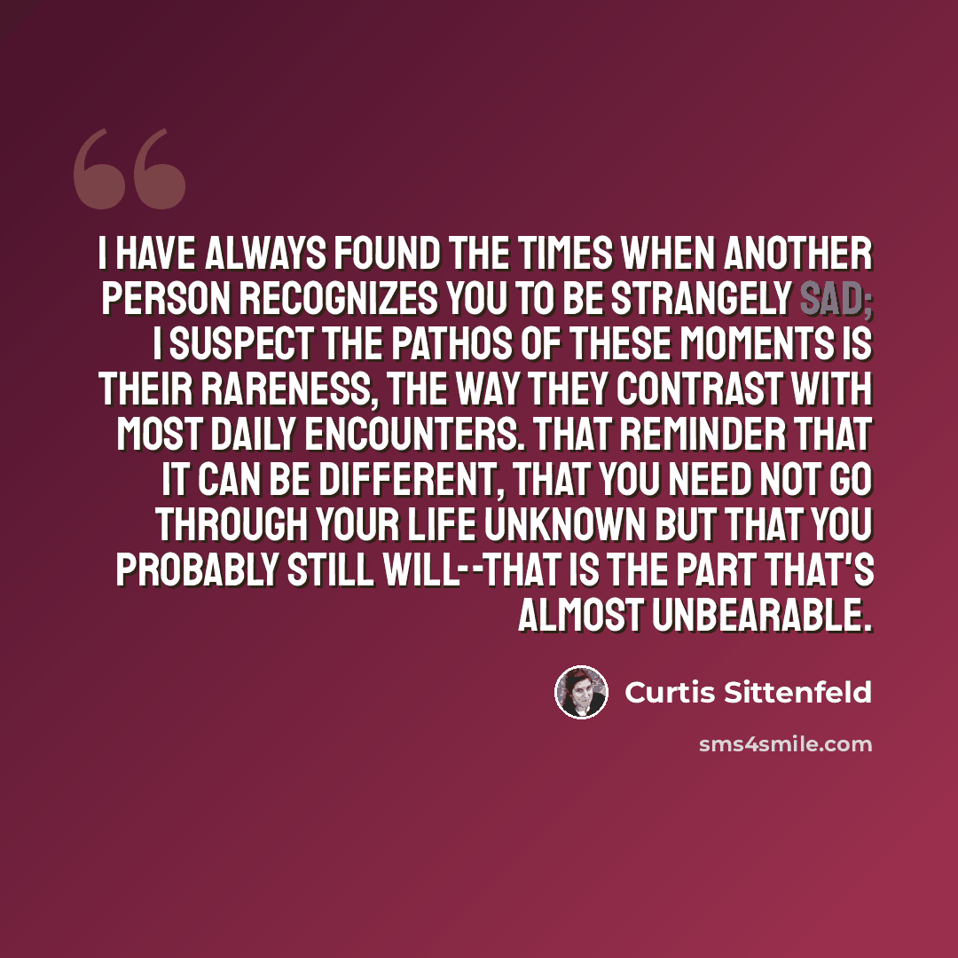 “I have always found the times when another person recognizes you to be strangely sad; I suspect the pathos of these moments is their rareness, the way they contrast with most daily encounters. That reminder that it can be different, that you need not go through your life unknown but that you…” quote by Curtis Sittenfeld