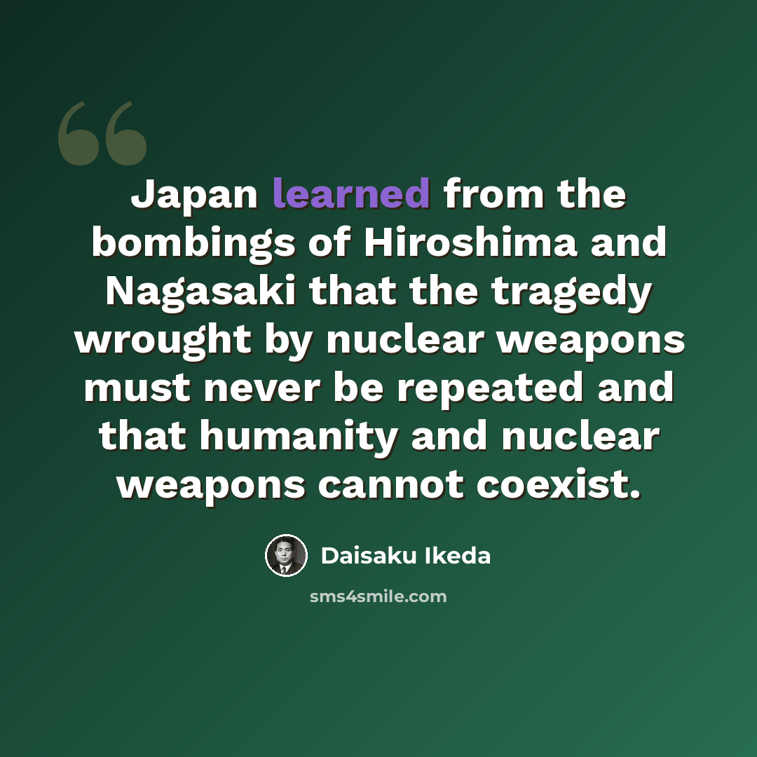“Japan learned from the bombings of Hiroshima and Nagasaki that the tragedy wrought by nuclear weapons must never be repeated and that humanity and nuclear weapons cannot coexist.” quote by Daisaku Ikeda