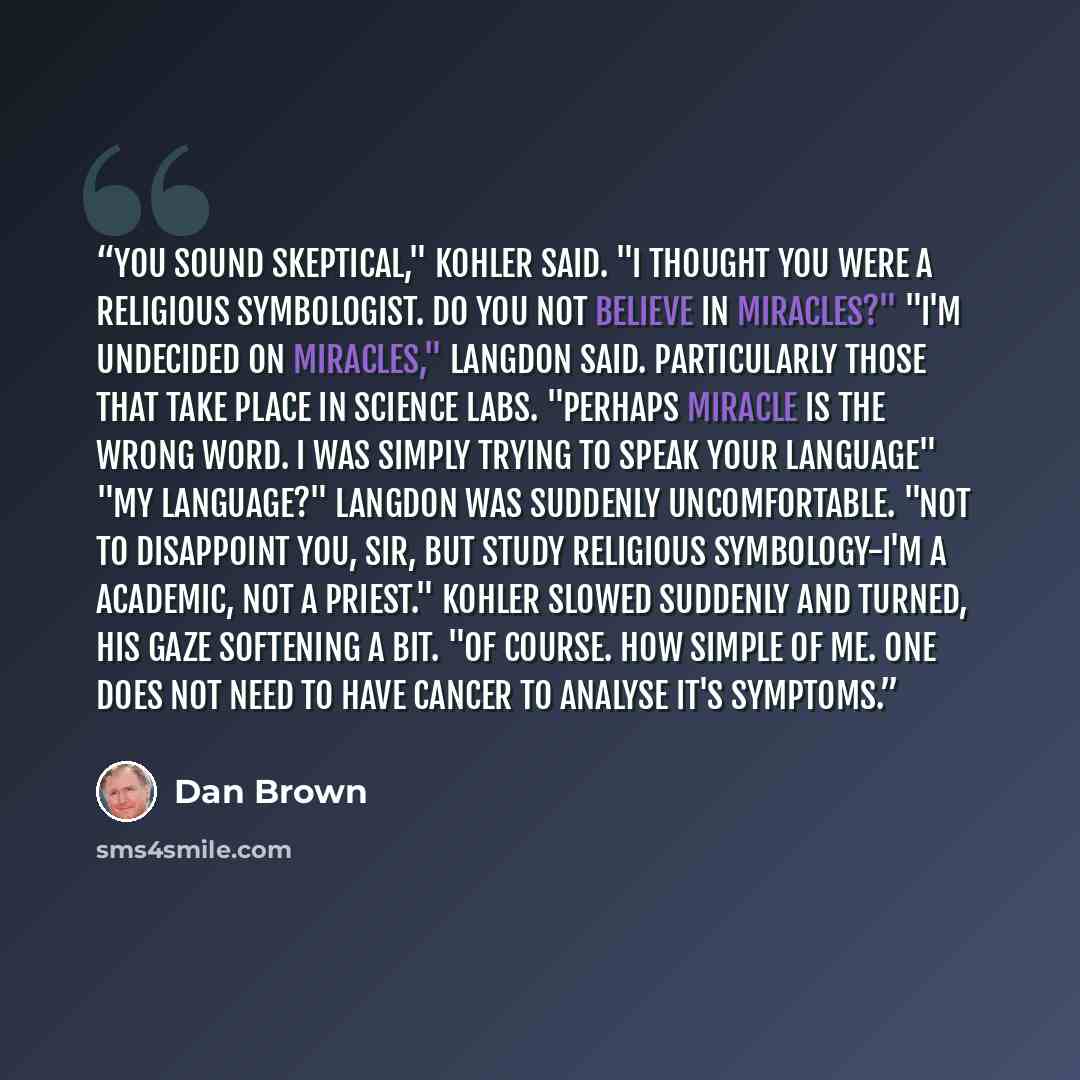“You sound skeptical," kohler said. "I thought you were a religious symbologist. Do you not believe in miracles?" "I'm undecided on miracles," Langdon said. Particularly those that take place in science labs. "Perhaps miracle is the wrong word. I was simply trying to speak your language" "My…” quote by Dan Brown