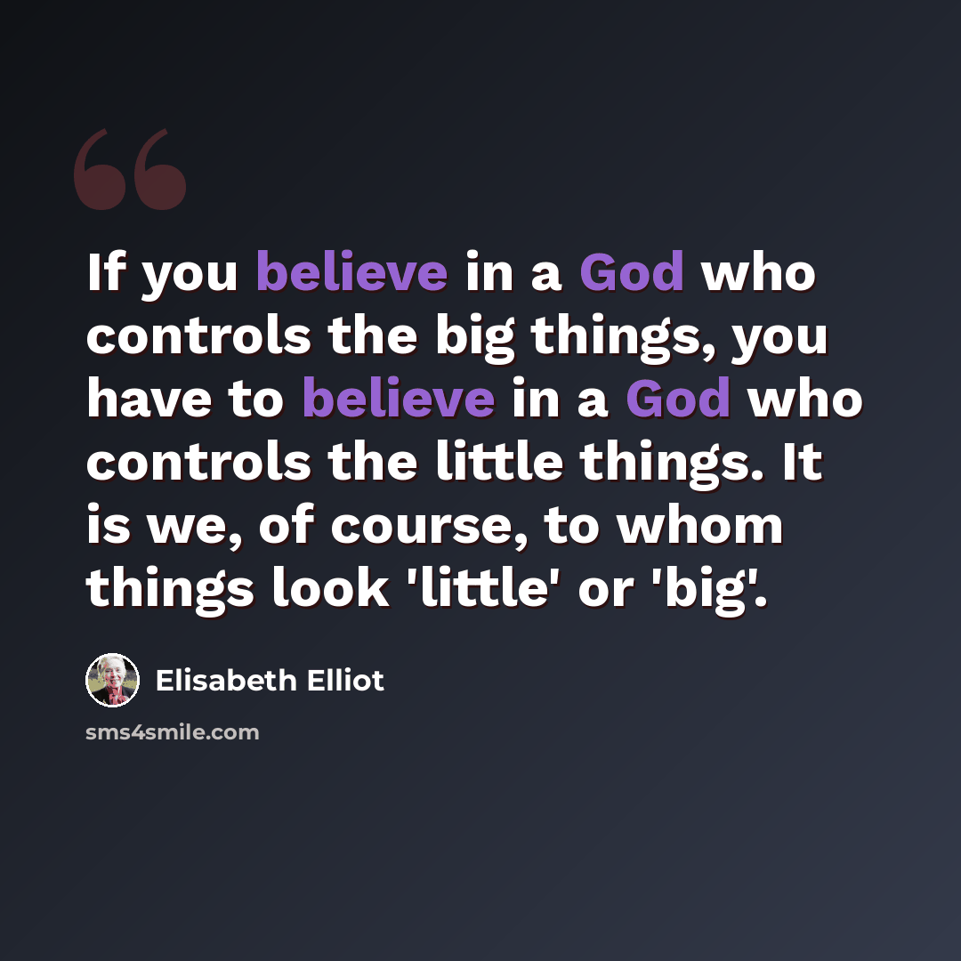 “If you believe in a God who controls the big things, you have to believe in a God who controls the little things. It is we, of course, to whom things look 'little' or 'big'.” quote by Elisabeth Elliot